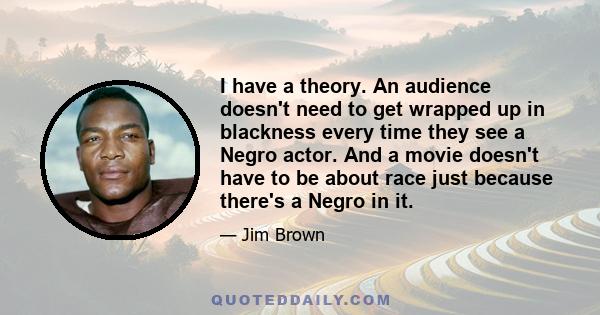 I have a theory. An audience doesn't need to get wrapped up in blackness every time they see a Negro actor. And a movie doesn't have to be about race just because there's a Negro in it.