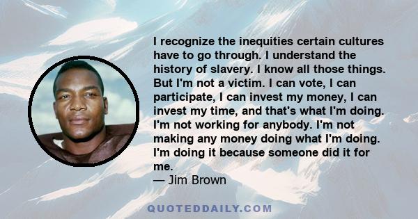 I recognize the inequities certain cultures have to go through. I understand the history of slavery. I know all those things. But I'm not a victim. I can vote, I can participate, I can invest my money, I can invest my