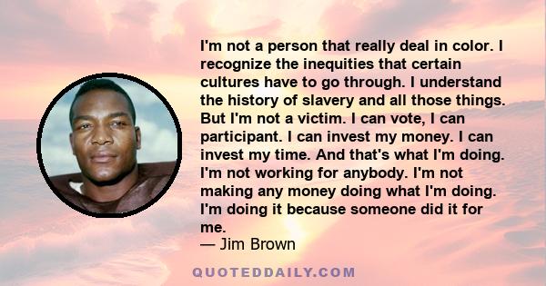 I'm not a person that really deal in color. I recognize the inequities that certain cultures have to go through. I understand the history of slavery and all those things. But I'm not a victim. I can vote, I can