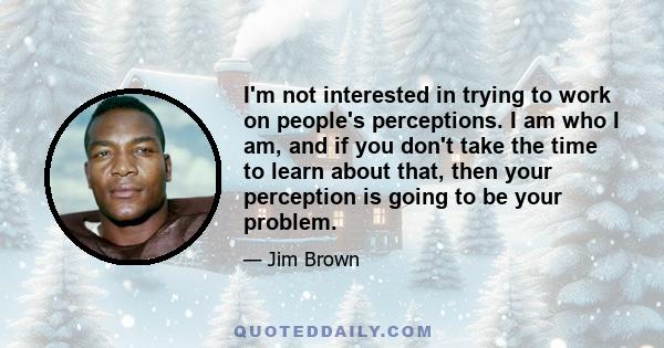 I'm not interested in trying to work on people's perceptions. I am who I am, and if you don't take the time to learn about that, then your perception is going to be your problem.