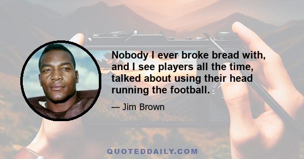 Nobody I ever broke bread with, and I see players all the time, talked about using their head running the football.