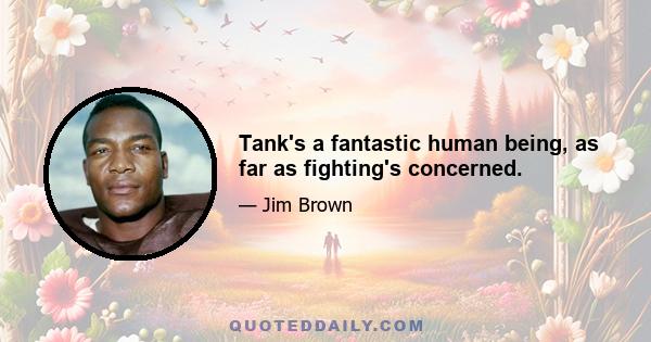 Tank's a fantastic human being, as far as fighting's concerned.