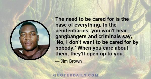 The need to be cared for is the base of everything. In the penitentiaries, you won't hear gangbangers and criminals say, 'No, I don't want to be cared for by nobody.' When you care about them, they'll open up to you.