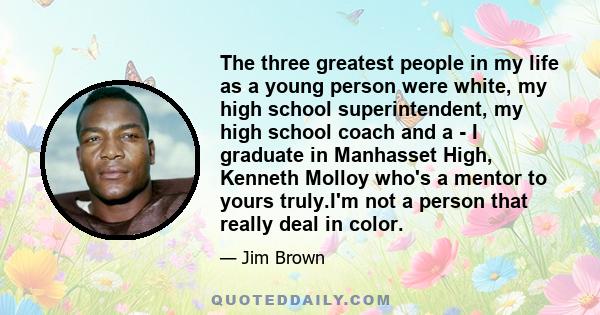 The three greatest people in my life as a young person were white, my high school superintendent, my high school coach and a - I graduate in Manhasset High, Kenneth Molloy who's a mentor to yours truly.I'm not a person