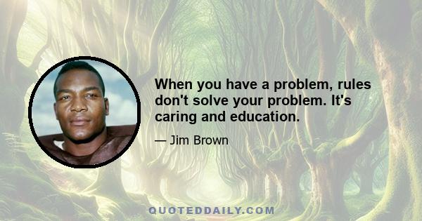 When you have a problem, rules don't solve your problem. It's caring and education.