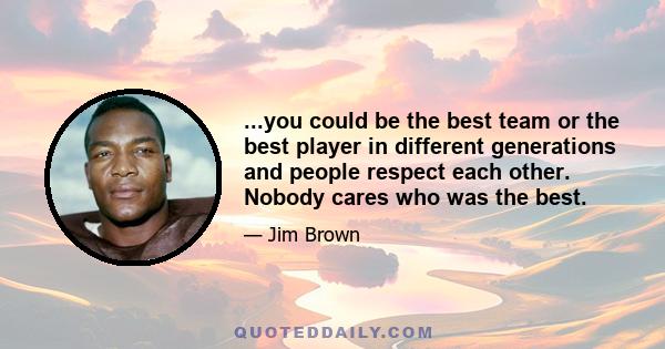 ...you could be the best team or the best player in different generations and people respect each other. Nobody cares who was the best.