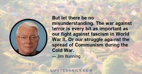 But let there be no misunderstanding. The war against terror is every bit as important as our fight against fascism in World War II. Or our struggle against the spread of Communism during the Cold War.