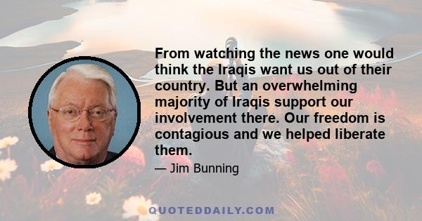 From watching the news one would think the Iraqis want us out of their country. But an overwhelming majority of Iraqis support our involvement there. Our freedom is contagious and we helped liberate them.