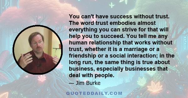 You can't have success without trust. The word trust embodies almost everything you can strive for that will help you to succeed. You tell me any human relationship that works without trust, whether it is a marriage or