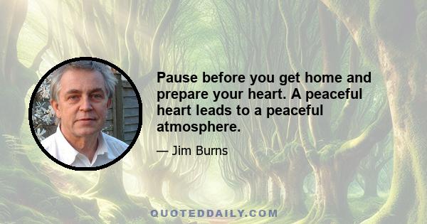 Pause before you get home and prepare your heart. A peaceful heart leads to a peaceful atmosphere.