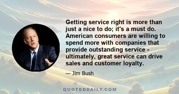 Getting service right is more than just a nice to do; it's a must do. American consumers are willing to spend more with companies that provide outstanding service - ultimately, great service can drive sales and customer 