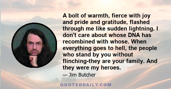 A bolt of warmth, fierce with joy and pride and gratitude, flashed through me like sudden lightning. I don't care about whose DNA has recombined with whose. When everything goes to hell, the people who stand by you