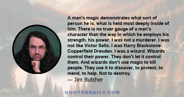 A man's magic demonstrates what sort of person he is, what is held most deeply inside of him. There is no truer gauge of a man's character than the way in which he employs his strength, his power. I was not a murderer.