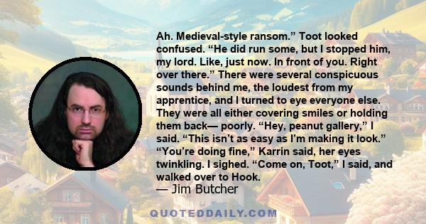 Ah. Medieval-style ransom.” Toot looked confused. “He did run some, but I stopped him, my lord. Like, just now. In front of you. Right over there.” There were several conspicuous sounds behind me, the loudest from my