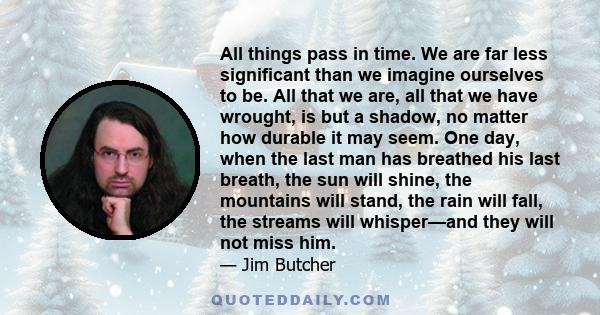 All things pass in time. We are far less significant than we imagine ourselves to be. All that we are, all that we have wrought, is but a shadow, no matter how durable it may seem. One day, when the last man has