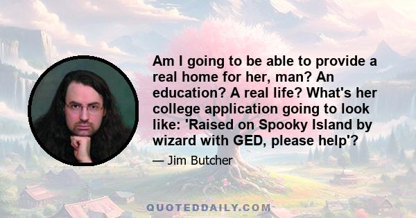 Am I going to be able to provide a real home for her, man? An education? A real life? What's her college application going to look like: 'Raised on Spooky Island by wizard with GED, please help'?