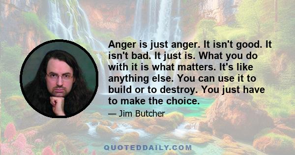 Anger is just anger. It isn't good. It isn't bad. It just is. What you do with it is what matters. It's like anything else. You can use it to build or to destroy. You just have to make the choice.