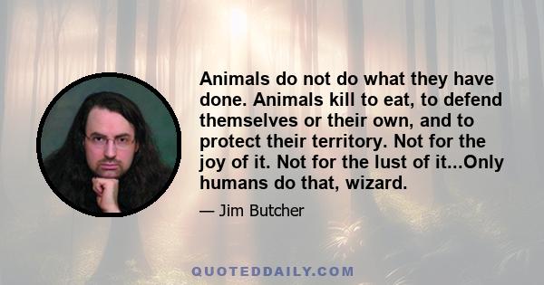 Animals do not do what they have done. Animals kill to eat, to defend themselves or their own, and to protect their territory. Not for the joy of it. Not for the lust of it...Only humans do that, wizard.