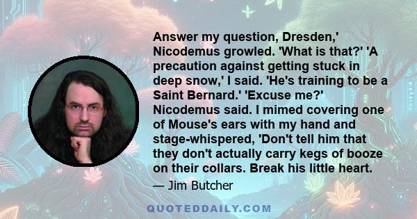 Answer my question, Dresden,' Nicodemus growled. 'What is that?' 'A precaution against getting stuck in deep snow,' I said. 'He's training to be a Saint Bernard.' 'Excuse me?' Nicodemus said. I mimed covering one of