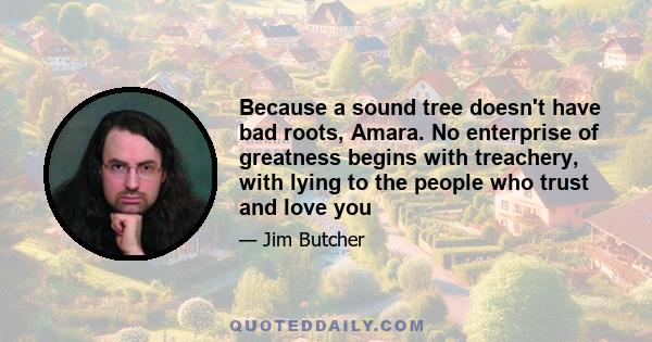 Because a sound tree doesn't have bad roots, Amara. No enterprise of greatness begins with treachery, with lying to the people who trust and love you