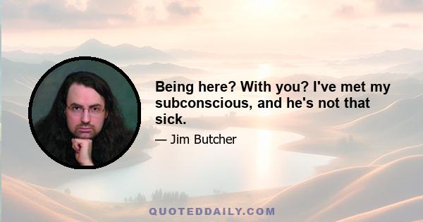 Being here? With you? I've met my subconscious, and he's not that sick.