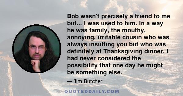 Bob wasn't precisely a friend to me but... I was used to him. In a way he was family, the mouthy, annoying, irritable cousin who was always insulting you but who was definitely at Thanksgiving dinner. I had never