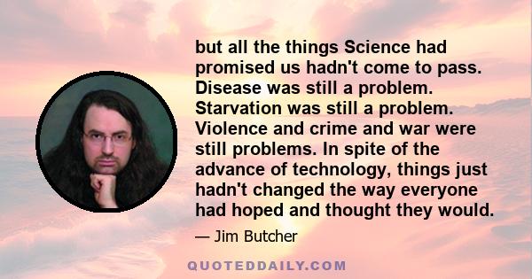 but all the things Science had promised us hadn't come to pass. Disease was still a problem. Starvation was still a problem. Violence and crime and war were still problems. In spite of the advance of technology, things