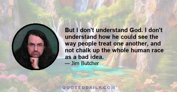 But I don't understand God. I don't understand how he could see the way people treat one another, and not chalk up the whole human race as a bad idea.