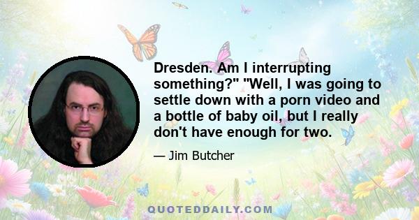 Dresden. Am I interrupting something? Well, I was going to settle down with a porn video and a bottle of baby oil, but I really don't have enough for two.