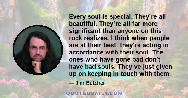 Every soul is special. They’re all beautiful. They’re all far more significant than anyone on this rock realizes. I think when people are at their best, they’re acting in accordance with their soul. The ones who have