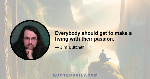 Everybody should get to make a living with their passion.