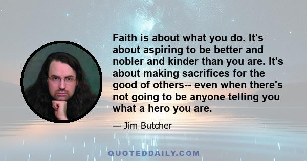 Faith is about what you do. It's about aspiring to be better and nobler and kinder than you are. It's about making sacrifices for the good of others-- even when there's not going to be anyone telling you what a hero you 