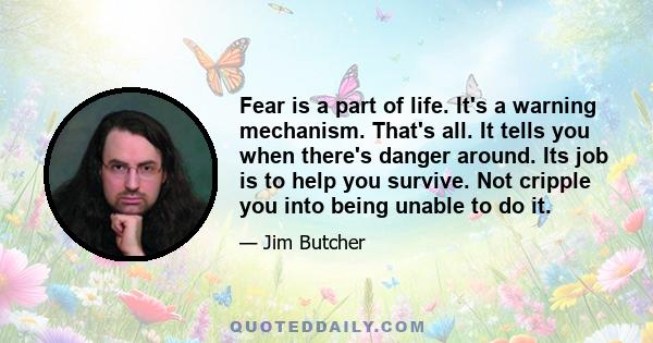 Fear is a part of life. It's a warning mechanism. That's all. It tells you when there's danger around. Its job is to help you survive. Not cripple you into being unable to do it.