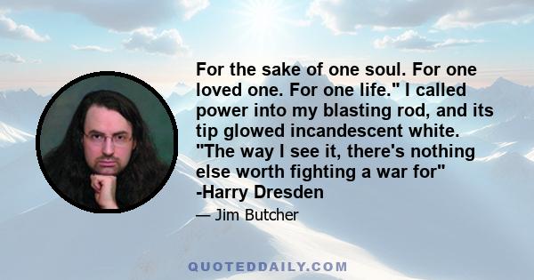 For the sake of one soul. For one loved one. For one life. I called power into my blasting rod, and its tip glowed incandescent white. The way I see it, there's nothing else worth fighting a war for -Harry Dresden