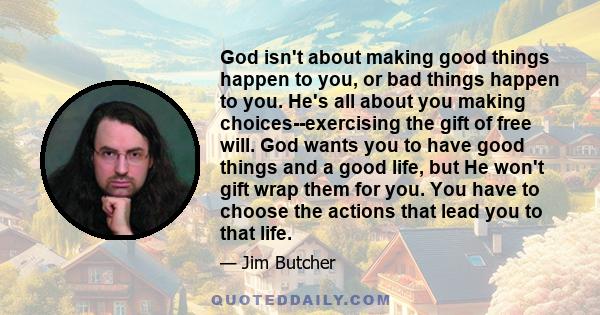 God isn't about making good things happen to you, or bad things happen to you. He's all about you making choices--exercising the gift of free will. God wants you to have good things and a good life, but He won't gift