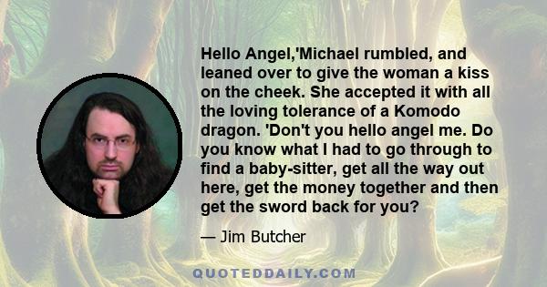 Hello Angel,'Michael rumbled, and leaned over to give the woman a kiss on the cheek. She accepted it with all the loving tolerance of a Komodo dragon. 'Don't you hello angel me. Do you know what I had to go through to