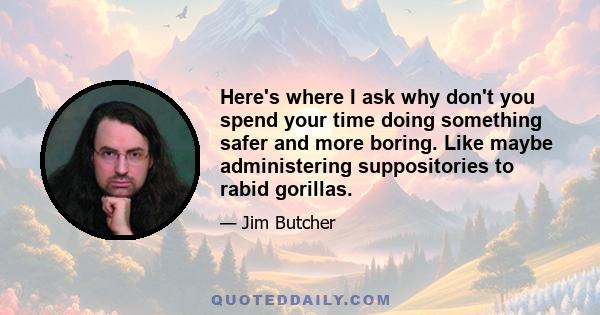 Here's where I ask why don't you spend your time doing something safer and more boring. Like maybe administering suppositories to rabid gorillas.