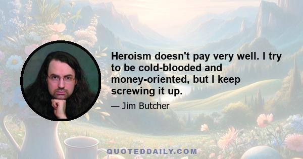 Heroism doesn't pay very well. I try to be cold-blooded and money-oriented, but I keep screwing it up.