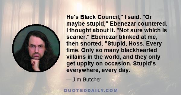 He's Black Council, I said. Or maybe stupid, Ebenezar countered. I thought about it. Not sure which is scarier. Ebenezar blinked at me, then snorted. Stupid, Hoss. Every time. Only so many blackhearted villains in the