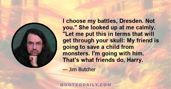 I choose my battles, Dresden. Not you. She looked up at me calmly. Let me put this in terms that will get through your skull: My friend is going to save a child from monsters. I'm going with him. That's what friends do, 