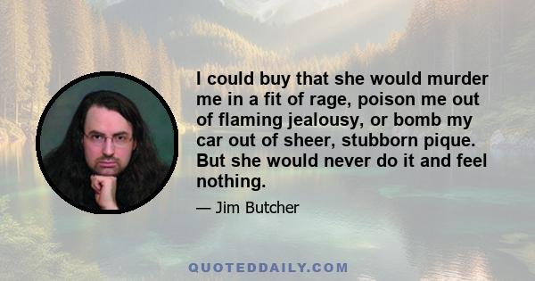 I could buy that she would murder me in a fit of rage, poison me out of flaming jealousy, or bomb my car out of sheer, stubborn pique. But she would never do it and feel nothing.