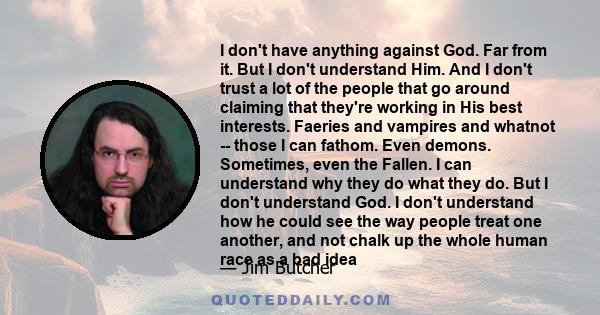 I don't have anything against God. Far from it. But I don't understand Him. And I don't trust a lot of the people that go around claiming that they're working in His best interests. Faeries and vampires and whatnot --