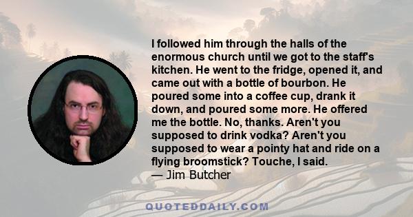 I followed him through the halls of the enormous church until we got to the staff's kitchen. He went to the fridge, opened it, and came out with a bottle of bourbon. He poured some into a coffee cup, drank it down, and