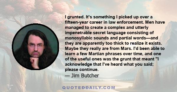 I grunted. It's something I picked up over a fifteen-year career in law enforcement. Men have managed to create a complex and utterly impenetrable secret language consisting of monosyllabic sounds and partial words—and