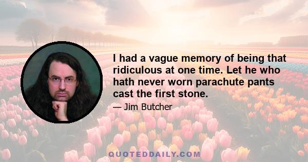 I had a vague memory of being that ridiculous at one time. Let he who hath never worn parachute pants cast the first stone.