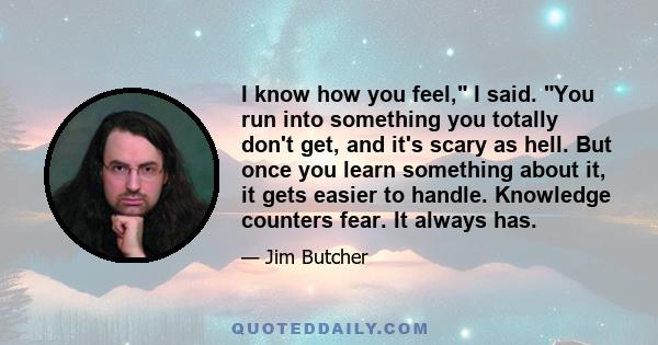 I know how you feel, I said. You run into something you totally don't get, and it's scary as hell. But once you learn something about it, it gets easier to handle. Knowledge counters fear. It always has.