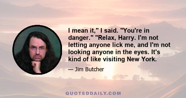 I mean it, I said. You're in danger. Relax, Harry. I'm not letting anyone lick me, and I'm not looking anyone in the eyes. It's kind of like visiting New York.