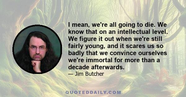 I mean, we're all going to die. We know that on an intellectual level. We figure it out when we're still fairly young, and it scares us so badly that we convince ourselves we're immortal for more than a decade