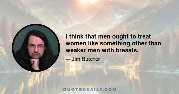 I think that men ought to treat women like something other than weaker men with breasts.