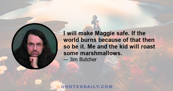 I will make Maggie safe. If the world burns because of that then so be it. Me and the kid will roast some marshmallows.